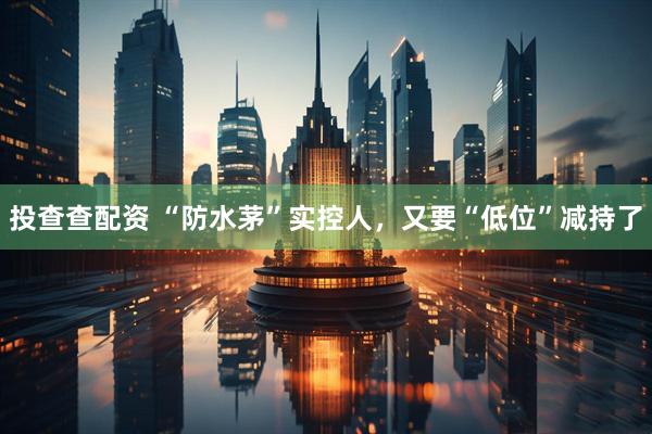 投查查配资 “防水茅”实控人，又要“低位”减持了
