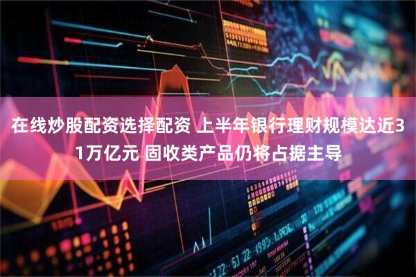 在线炒股配资选择配资 上半年银行理财规模达近31万亿元 固收类产品仍将占据主导