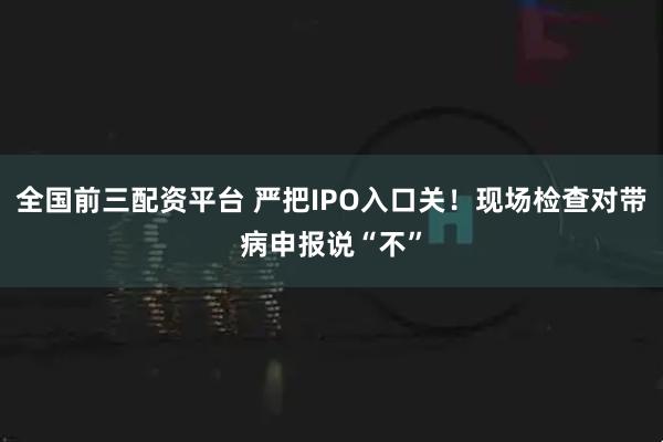 全国前三配资平台 严把IPO入口关！现场检查对带病申报说“不”