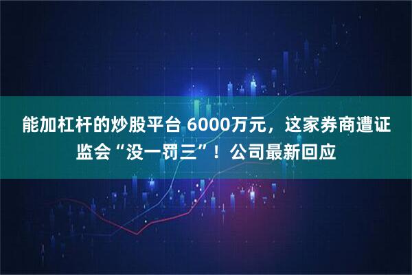 能加杠杆的炒股平台 6000万元，这家券商遭证监会“没一罚三”！公司最新回应