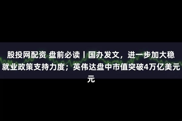 股投网配资 盘前必读丨国办发文，进一步加大稳就业政策支持力度；英伟达盘中市值突破4万亿美元