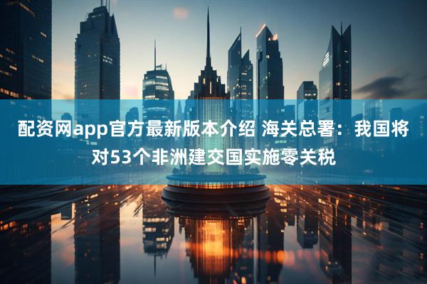 配资网app官方最新版本介绍 海关总署：我国将对53个非洲建交国实施零关税