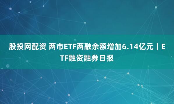 股投网配资 两市ETF两融余额增加6.14亿元丨ETF融资融券日报