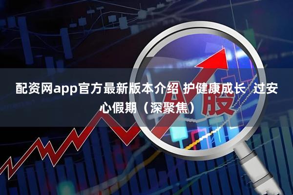 配资网app官方最新版本介绍 护健康成长  过安心假期（深聚焦）
