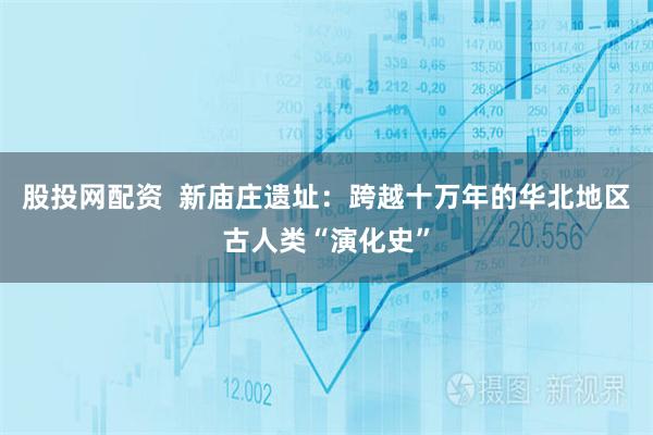 股投网配资  新庙庄遗址：跨越十万年的华北地区古人类“演化史”