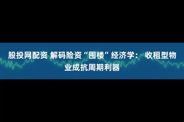 股投网配资 解码险资“囤楼”经济学： 收租型物业成抗周期利器