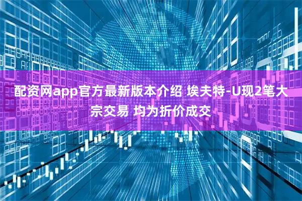 配资网app官方最新版本介绍 埃夫特-U现2笔大宗交易 均为折价成交