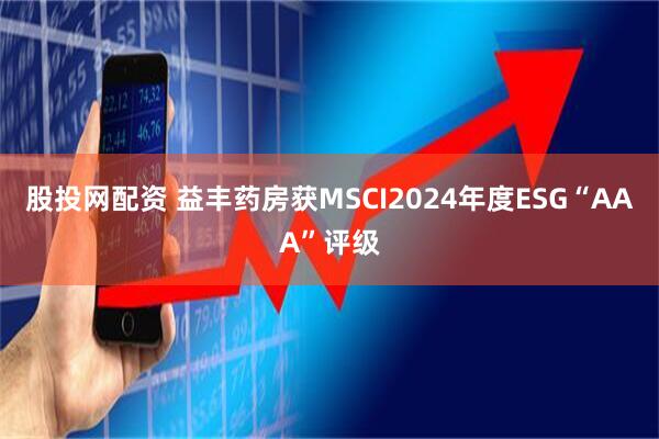 股投网配资 益丰药房获MSCI2024年度ESG“AAA”评级