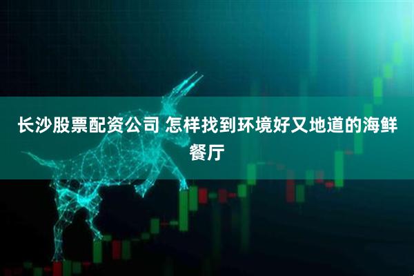 长沙股票配资公司 怎样找到环境好又地道的海鲜餐厅