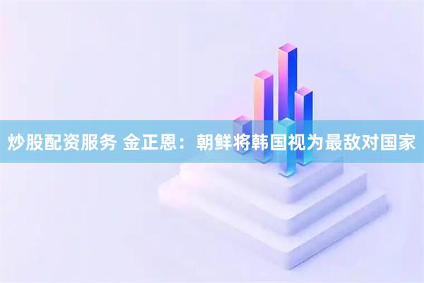 炒股配资服务 金正恩：朝鲜将韩国视为最敌对国家