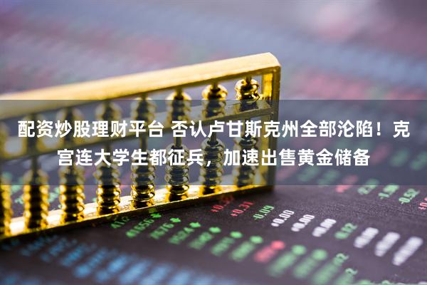 配资炒股理财平台 否认卢甘斯克州全部沦陷！克宫连大学生都征兵，加速出售黄金储备