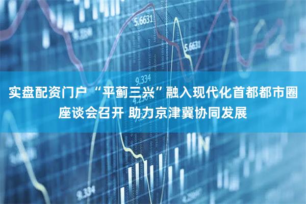 实盘配资门户 “平蓟三兴”融入现代化首都都市圈座谈会召开 助力京津冀协同发展