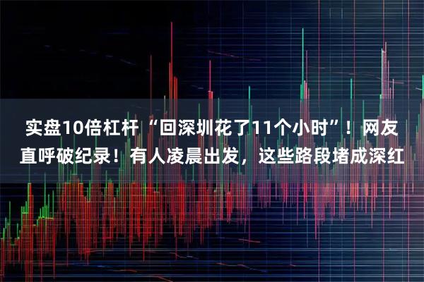 实盘10倍杠杆 “回深圳花了11个小时”！网友直呼破纪录！有人凌晨出发，这些路段堵成深红